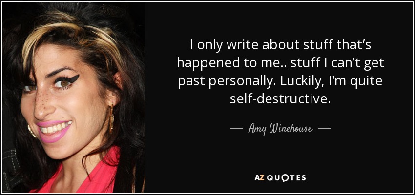 I only write about stuff that’s happened to me.. stuff I can’t get past personally. Luckily, I'm quite self-destructive. - Amy Winehouse
