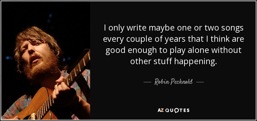 I only write maybe one or two songs every couple of years that I think are good enough to play alone without other stuff happening. - Robin Pecknold