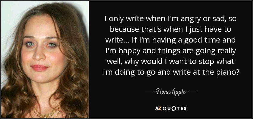 I only write when I'm angry or sad, so because that's when I just have to write... If I'm having a good time and I'm happy and things are going really well, why would I want to stop what I'm doing to go and write at the piano? - Fiona Apple