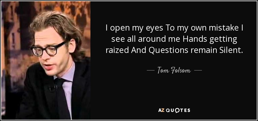 I open my eyes To my own mistake I see all around me Hands getting raized And Questions remain Silent. - Tom Folsom