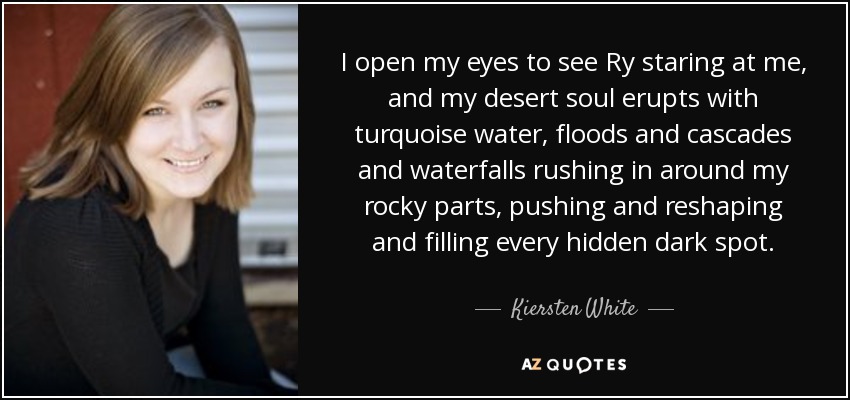 I open my eyes to see Ry staring at me, and my desert soul erupts with turquoise water, floods and cascades and waterfalls rushing in around my rocky parts, pushing and reshaping and filling every hidden dark spot. - Kiersten White