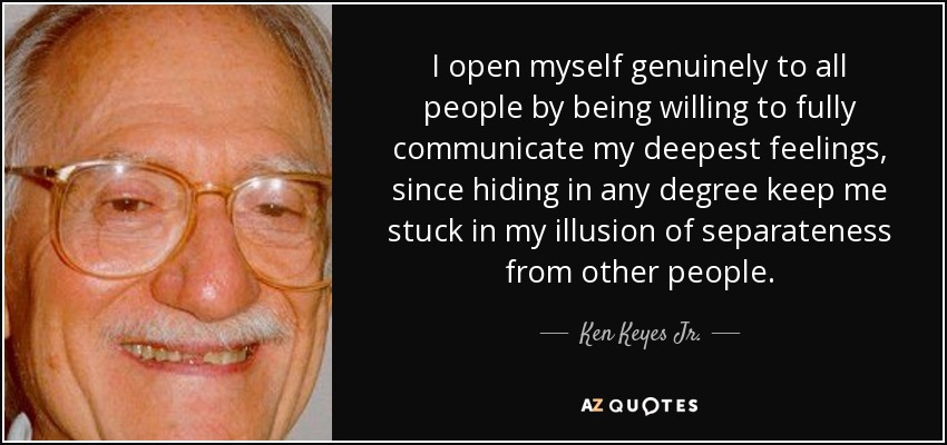 I open myself genuinely to all people by being willing to fully communicate my deepest feelings, since hiding in any degree keep me stuck in my illusion of separateness from other people. - Ken Keyes Jr.