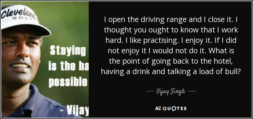 I open the driving range and I close it. I thought you ought to know that I work hard. I like practising. I enjoy it. If I did not enjoy it I would not do it. What is the point of going back to the hotel, having a drink and talking a load of bull? - Vijay Singh