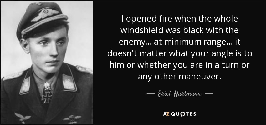I opened fire when the whole windshield was black with the enemy . . . at minimum range . . . it doesn't matter what your angle is to him or whether you are in a turn or any other maneuver. - Erich Hartmann