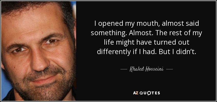 I opened my mouth, almost said something. Almost. The rest of my life might have turned out differently if I had. But I didn’t. - Khaled Hosseini