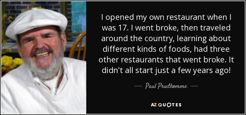 I opened my own restaurant when I was 17. I went broke, then traveled around the country, learning about different kinds of foods, had three other restaurants that went broke. It didn't all start just a few years ago! - Paul Prudhomme