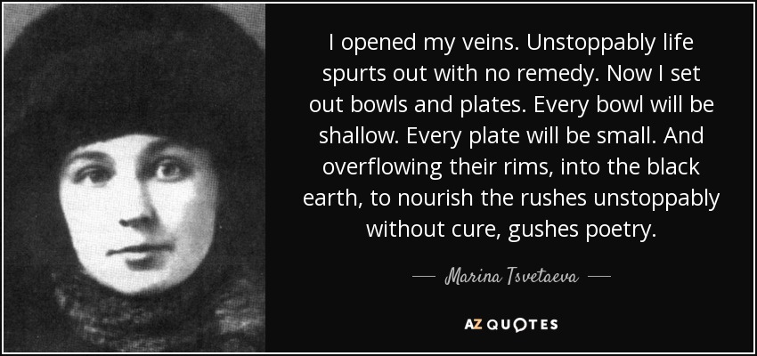 I opened my veins. Unstoppably life spurts out with no remedy. Now I set out bowls and plates. Every bowl will be shallow. Every plate will be small. And overflowing their rims, into the black earth, to nourish the rushes unstoppably without cure, gushes poetry. - Marina Tsvetaeva