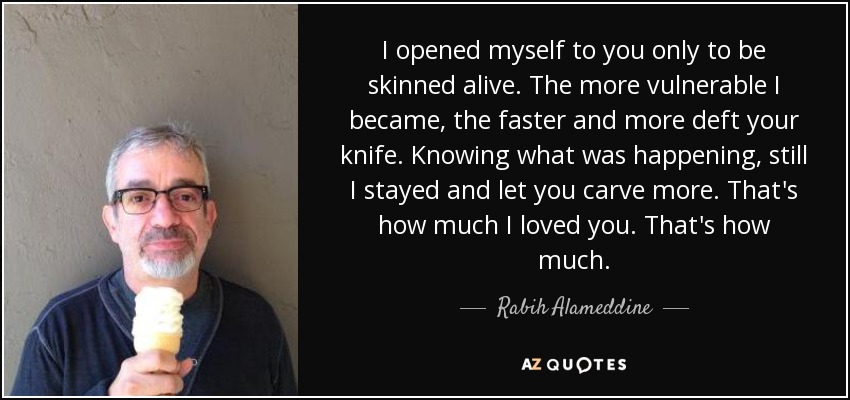 I opened myself to you only to be skinned alive. The more vulnerable I became, the faster and more deft your knife. Knowing what was happening, still I stayed and let you carve more. That's how much I loved you. That's how much. - Rabih Alameddine