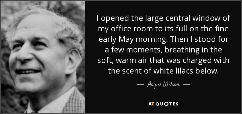I opened the large central window of my office room to its full on the fine early May morning. Then I stood for a few moments, breathing in the soft, warm air that was charged with the scent of white lilacs below. - Angus Wilson