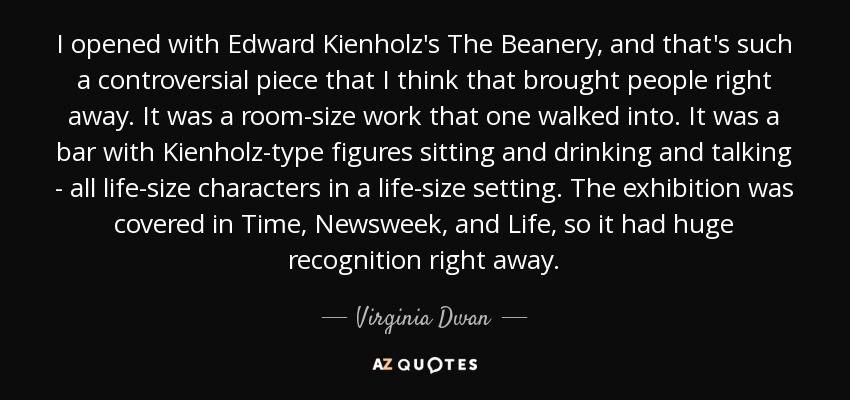 I opened with Edward Kienholz's The Beanery, and that's such a controversial piece that I think that brought people right away. It was a room-size work that one walked into. It was a bar with Kienholz-type figures sitting and drinking and talking - all life-size characters in a life-size setting. The exhibition was covered in Time, Newsweek, and Life, so it had huge recognition right away. - Virginia Dwan