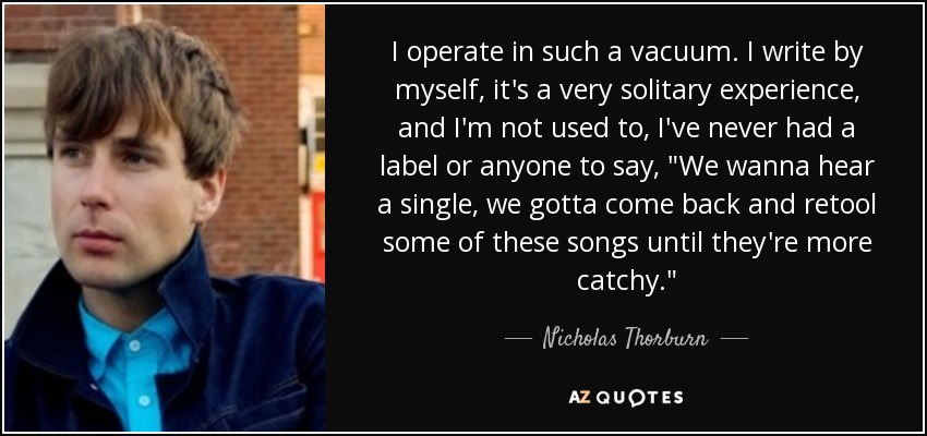 I operate in such a vacuum. I write by myself, it's a very solitary experience, and I'm not used to, I've never had a label or anyone to say, 