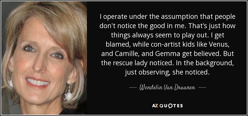I operate under the assumption that people don't notice the good in me. That's just how things always seem to play out. I get blamed, while con-artist kids like Venus, and Camille, and Gemma get believed. But the rescue lady noticed. In the background, just observing, she noticed. - Wendelin Van Draanen