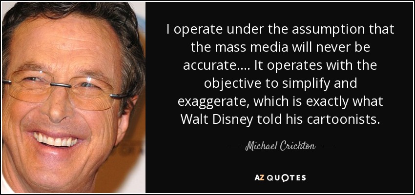 I operate under the assumption that the mass media will never be accurate. ... It operates with the objective to simplify and exaggerate, which is exactly what Walt Disney told his cartoonists. - Michael Crichton