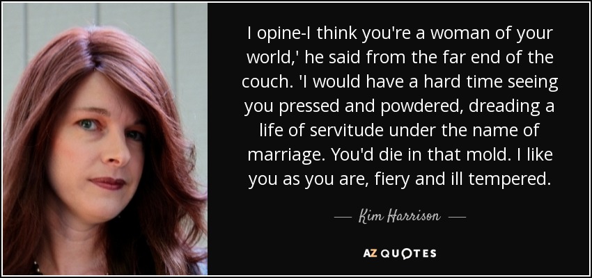 I opine-I think you're a woman of your world,' he said from the far end of the couch. 'I would have a hard time seeing you pressed and powdered, dreading a life of servitude under the name of marriage. You'd die in that mold. I like you as you are, fiery and ill tempered. - Kim Harrison