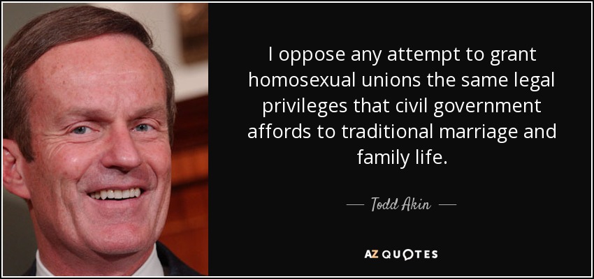 I oppose any attempt to grant homosexual unions the same legal privileges that civil government affords to traditional marriage and family life. - Todd Akin