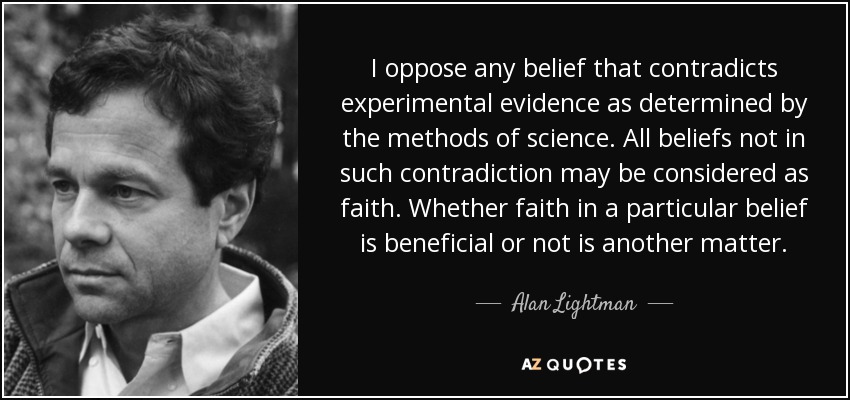 I oppose any belief that contradicts experimental evidence as determined by the methods of science. All beliefs not in such contradiction may be considered as faith. Whether faith in a particular belief is beneficial or not is another matter. - Alan Lightman