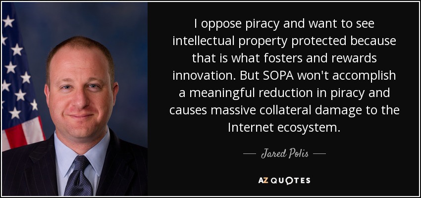 I oppose piracy and want to see intellectual property protected because that is what fosters and rewards innovation. But SOPA won't accomplish a meaningful reduction in piracy and causes massive collateral damage to the Internet ecosystem. - Jared Polis