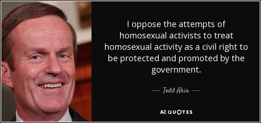 I oppose the attempts of homosexual activists to treat homosexual activity as a civil right to be protected and promoted by the government. - Todd Akin