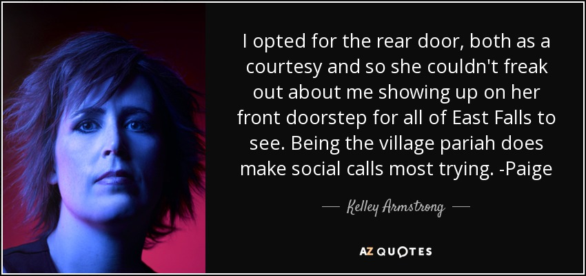 I opted for the rear door, both as a courtesy and so she couldn't freak out about me showing up on her front doorstep for all of East Falls to see. Being the village pariah does make social calls most trying. -Paige - Kelley Armstrong