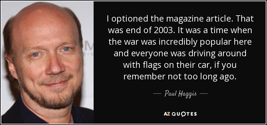 I optioned the magazine article. That was end of 2003. It was a time when the war was incredibly popular here and everyone was driving around with flags on their car, if you remember not too long ago. - Paul Haggis