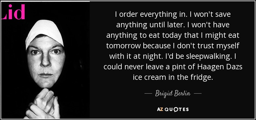 I order everything in. I won't save anything until later. I won't have anything to eat today that I might eat tomorrow because I don't trust myself with it at night. I'd be sleepwalking. I could never leave a pint of Haagen Dazs ice cream in the fridge. - Brigid Berlin