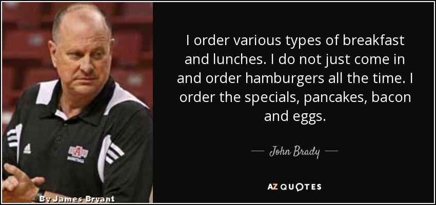 I order various types of breakfast and lunches. I do not just come in and order hamburgers all the time. I order the specials, pancakes, bacon and eggs. - John Brady