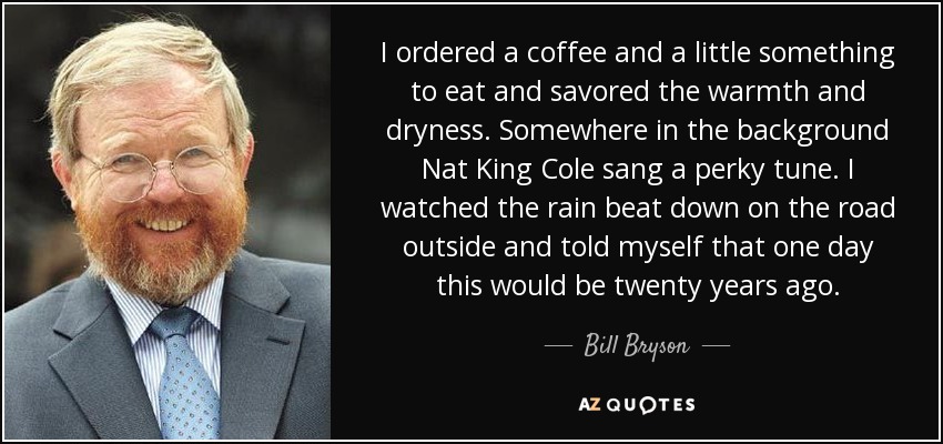 I ordered a coffee and a little something to eat and savored the warmth and dryness. Somewhere in the background Nat King Cole sang a perky tune. I watched the rain beat down on the road outside and told myself that one day this would be twenty years ago. - Bill Bryson