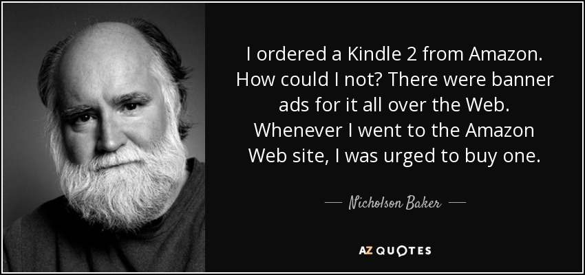 I ordered a Kindle 2 from Amazon. How could I not? There were banner ads for it all over the Web. Whenever I went to the Amazon Web site, I was urged to buy one. - Nicholson Baker