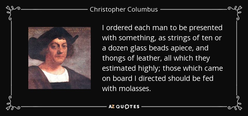 I ordered each man to be presented with something, as strings of ten or a dozen glass beads apiece, and thongs of leather, all which they estimated highly; those which came on board I directed should be fed with molasses. - Christopher Columbus