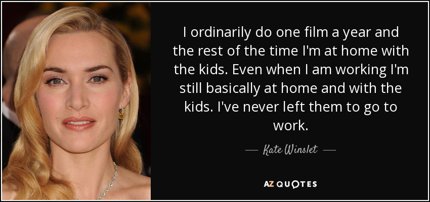 I ordinarily do one film a year and the rest of the time I'm at home with the kids. Even when I am working I'm still basically at home and with the kids. I've never left them to go to work. - Kate Winslet