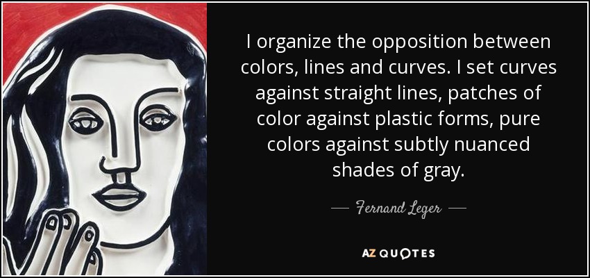 I organize the opposition between colors, lines and curves. I set curves against straight lines, patches of color against plastic forms, pure colors against subtly nuanced shades of gray. - Fernand Leger