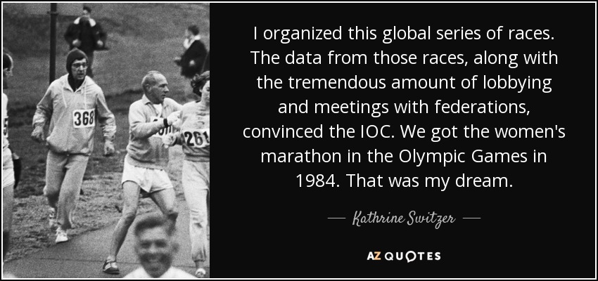 I organized this global series of races. The data from those races, along with the tremendous amount of lobbying and meetings with federations, convinced the IOC. We got the women's marathon in the Olympic Games in 1984. That was my dream. - Kathrine Switzer