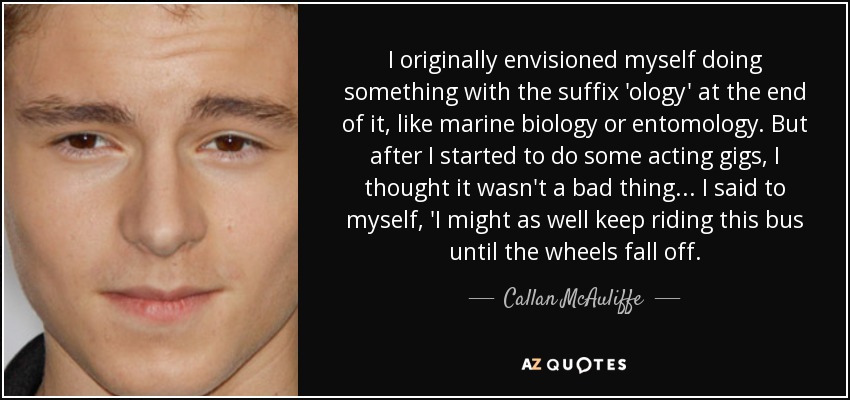 I originally envisioned myself doing something with the suffix 'ology' at the end of it, like marine biology or entomology. But after I started to do some acting gigs, I thought it wasn't a bad thing... I said to myself, 'I might as well keep riding this bus until the wheels fall off. - Callan McAuliffe