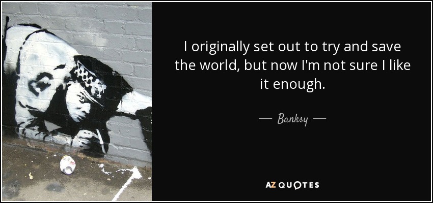 I originally set out to try and save the world, but now I'm not sure I like it enough. - Banksy