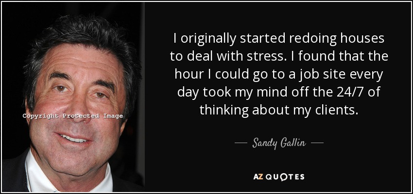 I originally started redoing houses to deal with stress. I found that the hour I could go to a job site every day took my mind off the 24/7 of thinking about my clients. - Sandy Gallin