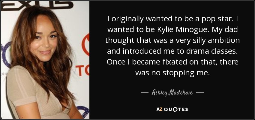 I originally wanted to be a pop star. I wanted to be Kylie Minogue. My dad thought that was a very silly ambition and introduced me to drama classes. Once I became fixated on that, there was no stopping me. - Ashley Madekwe