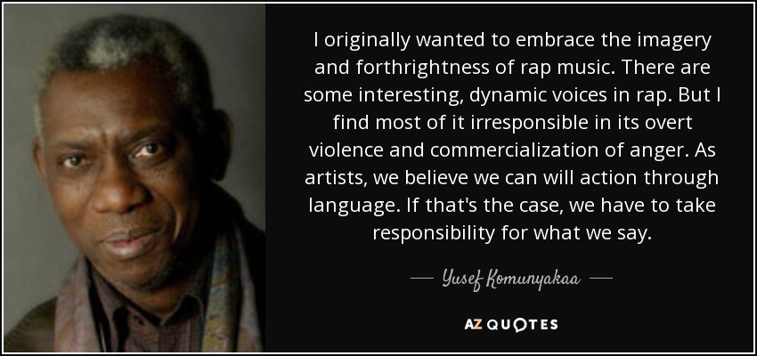 I originally wanted to embrace the imagery and forthrightness of rap music. There are some interesting, dynamic voices in rap. But I find most of it irresponsible in its overt violence and commercialization of anger. As artists, we believe we can will action through language. If that's the case, we have to take responsibility for what we say. - Yusef Komunyakaa