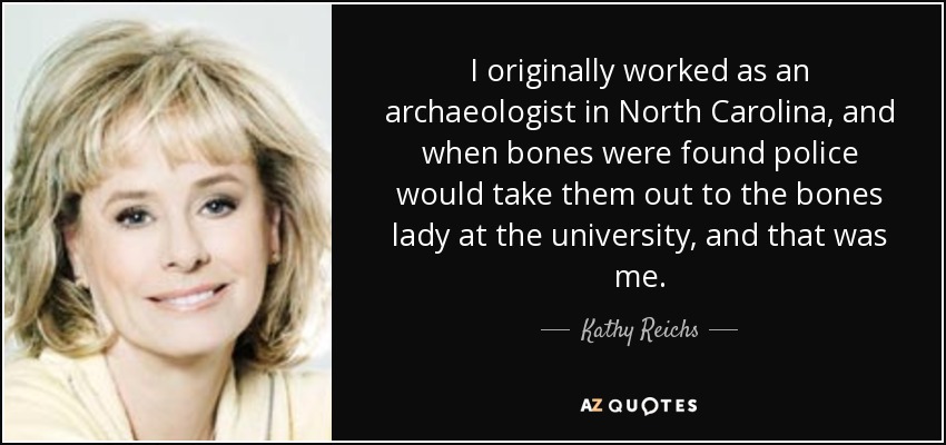 I originally worked as an archaeologist in North Carolina, and when bones were found police would take them out to the bones lady at the university, and that was me. - Kathy Reichs