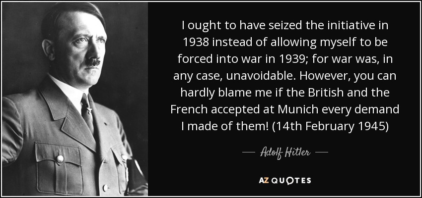 I ought to have seized the initiative in 1938 instead of allowing myself to be forced into war in 1939; for war was, in any case, unavoidable. However, you can hardly blame me if the British and the French accepted at Munich every demand I made of them! (14th February 1945) - Adolf Hitler