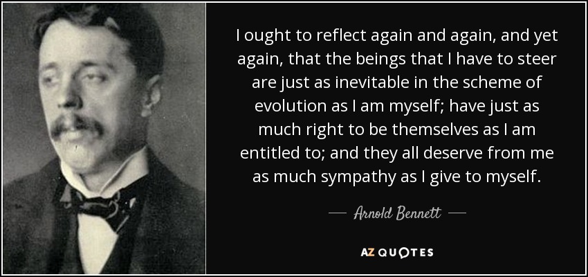I ought to reflect again and again, and yet again, that the beings that I have to steer are just as inevitable in the scheme of evolution as I am myself; have just as much right to be themselves as I am entitled to; and they all deserve from me as much sympathy as I give to myself. - Arnold Bennett