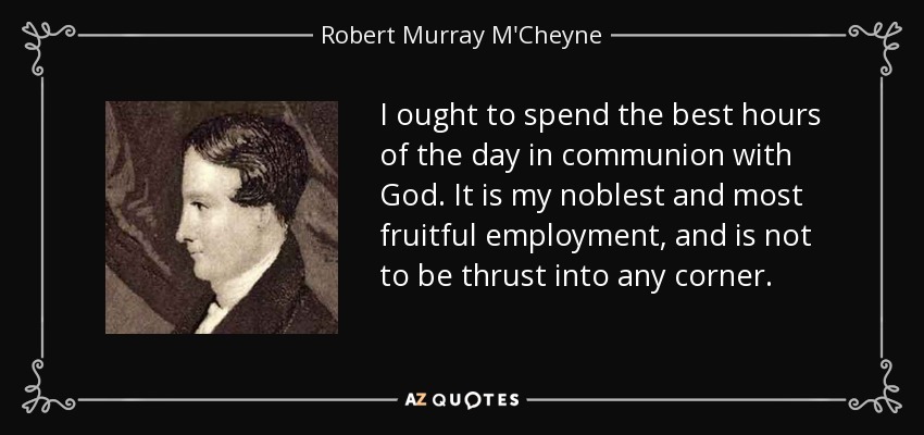 I ought to spend the best hours of the day in communion with God. It is my noblest and most fruitful employment, and is not to be thrust into any corner. - Robert Murray M'Cheyne