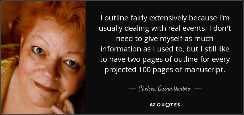 I outline fairly extensively because I'm usually dealing with real events. I don't need to give myself as much information as I used to, but I still like to have two pages of outline for every projected 100 pages of manuscript. - Chelsea Quinn Yarbro