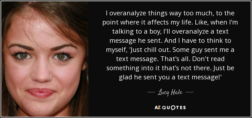 I overanalyze things way too much, to the point where it affects my life. Like, when I'm talking to a boy, I'll overanalyze a text message he sent. And I have to think to myself, 'Just chill out. Some guy sent me a text message. That's all. Don't read something into it that's not there. Just be glad he sent you a text message!' - Lucy Hale