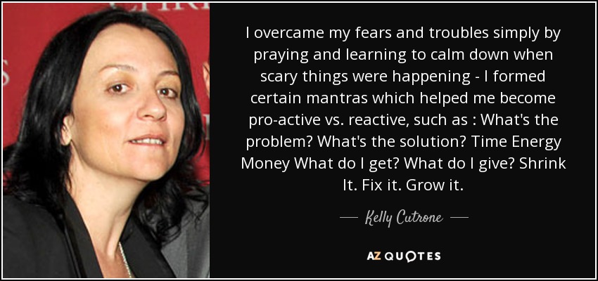 I overcame my fears and troubles simply by praying and learning to calm down when scary things were happening - I formed certain mantras which helped me become pro-active vs. reactive, such as : What's the problem? What's the solution? Time Energy Money What do I get? What do I give? Shrink It. Fix it. Grow it. - Kelly Cutrone