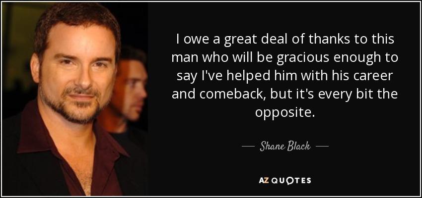 I owe a great deal of thanks to this man who will be gracious enough to say I've helped him with his career and comeback, but it's every bit the opposite. - Shane Black