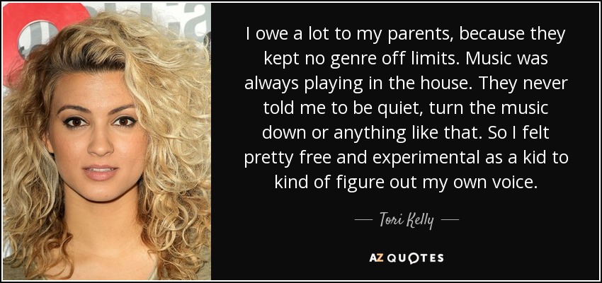 I owe a lot to my parents, because they kept no genre off limits. Music was always playing in the house. They never told me to be quiet, turn the music down or anything like that. So I felt pretty free and experimental as a kid to kind of figure out my own voice. - Tori Kelly