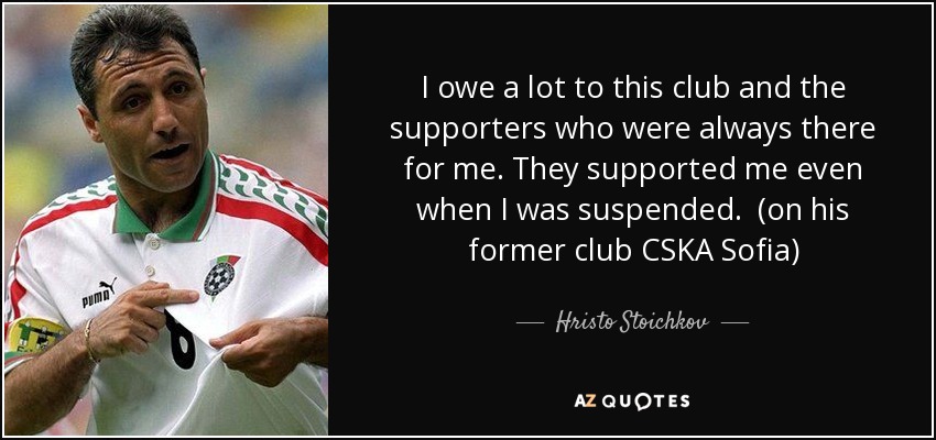 I owe a lot to this club and the supporters who were always there for me. They supported me even when I was suspended. (on his former club CSKA Sofia) - Hristo Stoichkov
