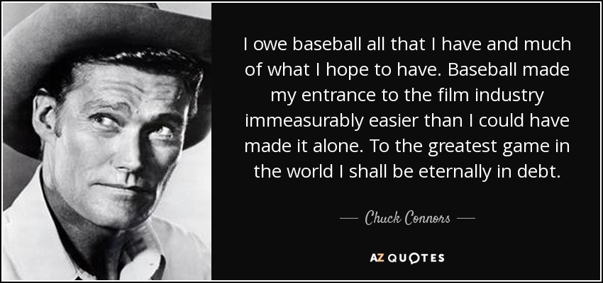 I owe baseball all that I have and much of what I hope to have. Baseball made my entrance to the film industry immeasurably easier than I could have made it alone. To the greatest game in the world I shall be eternally in debt. - Chuck Connors
