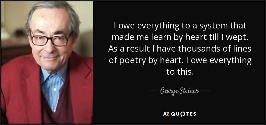 I owe everything to a system that made me learn by heart till I wept. As a result I have thousands of lines of poetry by heart. I owe everything to this. - George Steiner