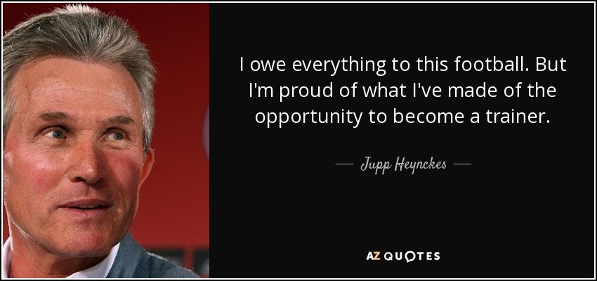 I owe everything to this football. But I'm proud of what I've made of the opportunity to become a trainer. - Jupp Heynckes